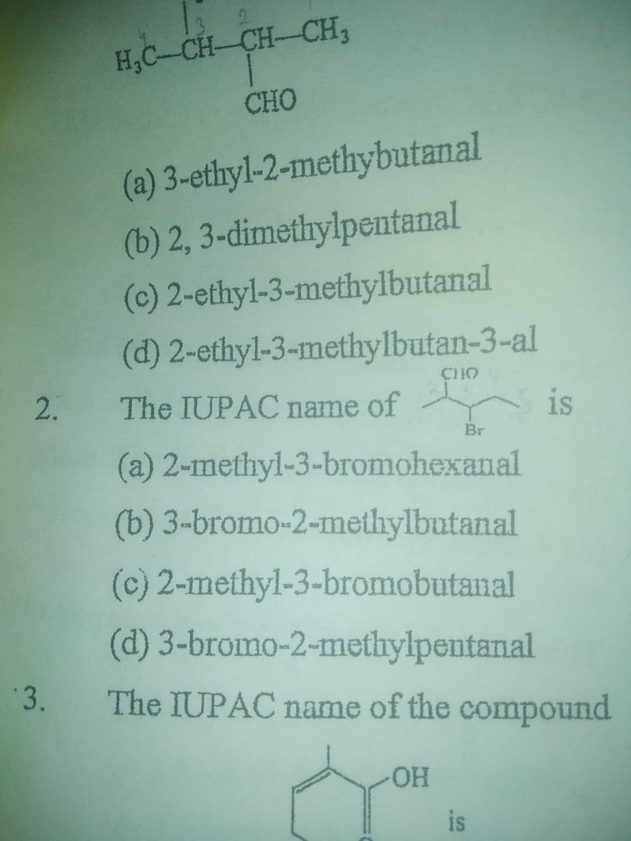H,C-CH-CH-CH,
CHO
(a) 3-ethyl-2-methybutanal
(b) 2, 3-dimethylpentanal
(c) 2-ethyl-3-methylbutanal
(d) 2-ethyl-3-methylbutan-3-al
CHO
2.
The IUPAC name of
is
Br
(a) 2-methyl-3-bromohexanal
(b) 3-bromo-2-methylbutanal
(c) 2-methyl-3-bromobutanal
(d) 3-bromo-2-methylpentanal
3.
The IUPAC name of the compound
HO-
is
