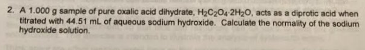 2. A 1.000 g sample of pure oxalic acid dihydrate, H2C204 2H20, acts as a diprotic acid when
titrated with 44.51 mL of aqueous sodium hydroxide. Calculate the normality of the sodium
hydroxide solution.

