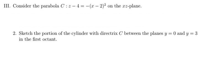 III. Consider the parabola C: z-4 = -(x - 2)² on the xz-plane.
2. Sketch the portion of the cylinder with directrix C between the planes y = 0 and y = 3
in the first octant.