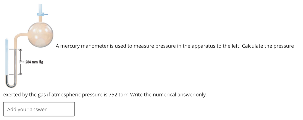 P = 284 mm Hg
A mercury manometer is used to measure pressure in the apparatus to the left. Calculate the pressure
exerted by the gas if atmospheric pressure is 752 torr. Write the numerical answer only.
Add your answer