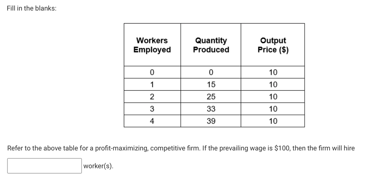 Fill in the blanks:
Workers
Employed
0
1
2
3
4
Quantity
Produced
0
15
25
33
39
Output
Price ($)
10
10
10
10
10
Refer to the above table for a profit-maximizing, competitive firm. If the prevailing wage is $100, then the firm will hire
worker(s).