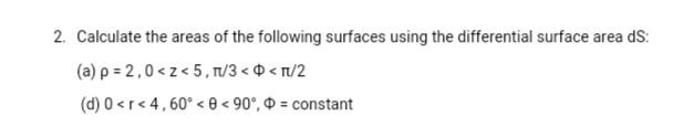 2. Calculate the areas of the following surfaces using the differential surface area dS:
(a) p = 2,0 < z < 5, T/3 < 0 < t/2
(d) 0 <r< 4,60° < 0 < 90°, Ð = constant
