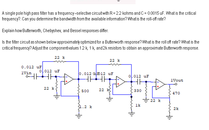 A single pole high pass filter has a frequency-selective circuitwith R= 22 kohms and C = 0.0015 uF. What is the critical
frequency?. Can you deterrnine the bandwidth from the available information? What is the roll-off rate?
Explain how Butterworth, Chebyshev, and Bessel responses differ.
Is the filter circuit as shown below approximately optimized for a Butterworth response? What is the roll off rate? What is the
critical frequency? Adjust the componentvalues 1.2 k, 1 k, and2k resistors to obtain an approximate Butterworth response.
22 k
22 k
0.012 uF
ol012 uF
iVin
0.012 ala12 uF
아012 uF
iVout
22 k
500
22
330
470
22 k
1k
.2 k
2k
