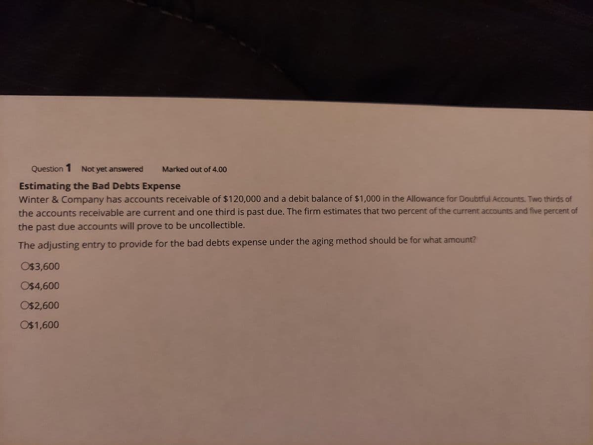 Question 1 Not yet answered
Marked out of 4.00
Estimating the Bad Debts Expense
Winter & Company has accounts receivable of $120,000 and a debit balance of $1,000 in the Allowance for Doubtful Accounts. Two thirds of
the accounts receivable are current and one third is past due. The firm estimates that two percent of the current accounts and five percent of
the past due accounts will prove to be uncollectible.
The adjusting entry to provide for the bad debts expense under the aging method should be for what amount?
O$3,600
O$4,600
O$2,600
O$1,600
