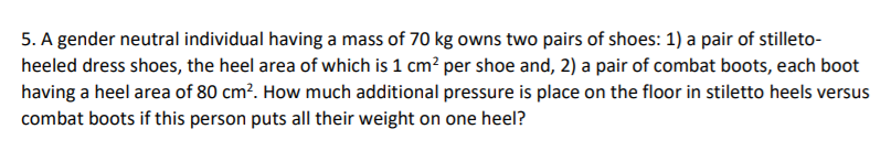 5. A gender neutral individual having a mass of 70 kg owns two pairs of shoes: 1) a pair of stilleto-
heeled dress shoes, the heel area of which is 1 cm? per shoe and, 2) a pair of combat boots, each boot
having a heel area of 80 cm². How much additional pressure is place on the floor in stiletto heels versus
combat boots if this person puts all their weight on one heel?
