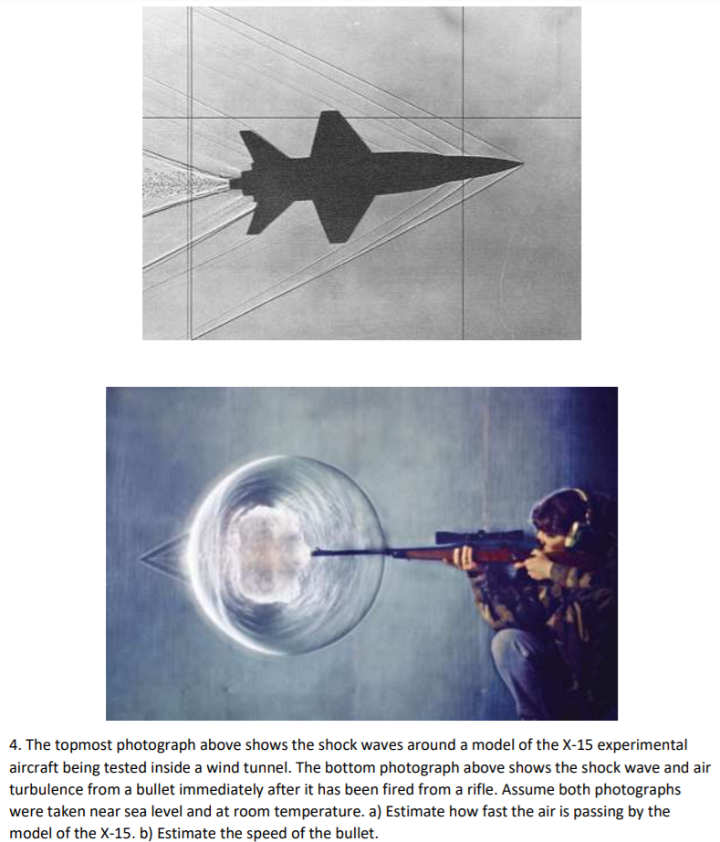 4. The topmost photograph above shows the shock waves around a model of the X-15 experimental
aircraft being tested inside a wind tunnel. The bottom photograph above shows the shock wave and air
turbulence from a bullet immediately after it has been fired from a rifle. Assume both photographs
were taken near sea level and at room temperature. a) Estimate how fast the air is passing by the
model of the X-15. b) Estimate the speed of the bullet.
