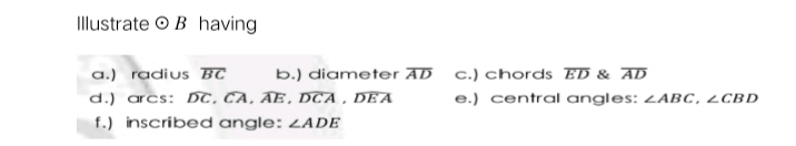Illustrate O B having
a.) radius BC
b.) diameter AD
c.) chords ED & AD
d.) arcs: DT, CA, AE, DCA , DEA
e.) central angles: ZABC, ¿CBD
f.) inscribed angle: ZADE

