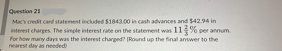 Question 21
Mac's credit card statement included $1843.00 in cash advances and $42.94 in
interest charges. The simple interest rate on the statement was 115% per annum.
For how many days was the interest charged? (Round up the final answer to the
nearest day as needed)
