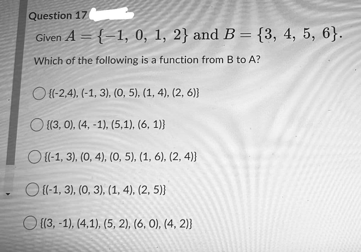 Question 17
Given A = {–1, 0, 1, 2} and B = {3, 4, 5, 6}.
Which of the following is a function from B to A?
O {(-2,4), (-1, 3), (0, 5), (1, 4), (2, 6)}
O {{3, 0), (4, -1), (5,1), (6, 1)}
O {l-1, 3), (0, 4), (0, 5), (1, 6), (2, 4)}
{(-1, 3), (0, 3), (1, 4), (2, 5)}
O {(3, -1), (4,1), (5, 2), (6, 0), (4, 2)}
