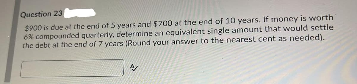 Question 23
$900 is due at the end of 5 years and $700 at the end of 10 years. If money is worth
6% compounded quarterly, determine an equivalent single amount that would settle
the debt at the end of 7 years (Round your answer to the nearest cent as needed).
