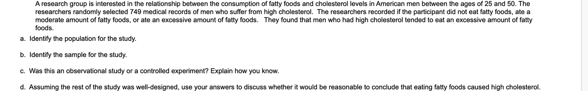 A research group is interested in the relationship between the consumption of fatty foods and cholesterol levels in American men between the ages of 25 and 50. The
researchers randomly selected 749 medical records of men who suffer from high cholesterol. The researchers recorded if the participant did not eat fatty foods, ate a
moderate amount of fatty foods, or ate an excessive amount of fatty foods. They found that men who had high cholesterol tended to eat an excessive amount of fatty
foods.
a. Identify the population for the study.
b. Identify the sample for the study.
c. Was this an observational study or a controlled experiment? Explain how you know.
d. Assuming the rest of the study was well-designed, use your answers to discuss whether it would be reasonable to conclude that eating fatty foods caused high cholesterol.

