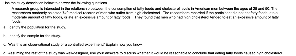 Use the study description below to answer the following questions.
A research group is interested in the relationship between the consumption of fatty foods and cholesterol levels in American men between the ages of 25 and 50. The
researchers randomly selected 749 medical records of men who suffer from high cholesterol. The researchers recorded if the participant did not eat fatty foods, ate a
moderate amount of fatty foods, or ate an excessive amount of fatty foods. They found that men who had high cholesterol tended to eat an excessive amount of fatty
foods.
a. Identify the population for the study.
b. Identify the sample for the study.
c. Was this an observational study or a controlled experiment? Explain how you know.
d. Assuming the rest of the study was well-designed, use your answers to discuss whether it would be reasonable to conclude that eating fatty foods caused high cholesterol.
