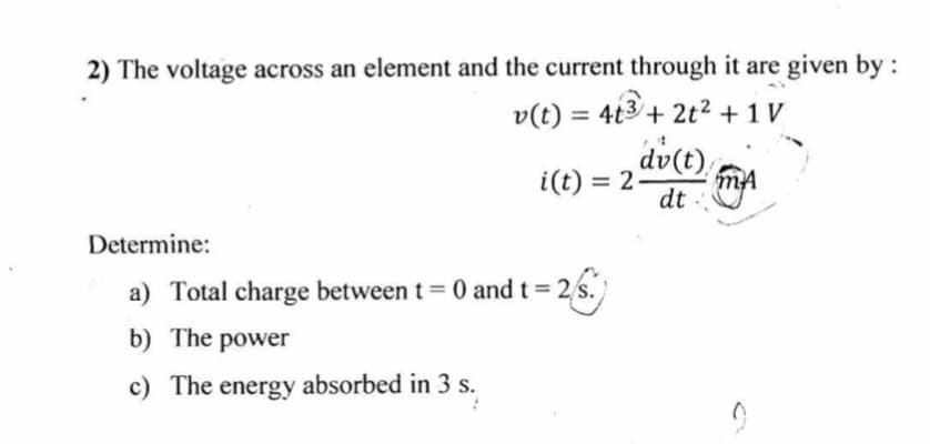 2) The voltage across an element and the current through it are given by:
v(t) = 4t3 + 2t² + 1 V
dv(t),
i(t) = 2
%3D
dt
Determine:
a) Total charge between t = 0 and t 2 s.
b) The power
c) The energy absorbed in 3 s.
