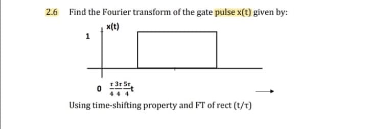O 17t
2.6 Find the Fourier transform of the gate pulse x(t) given by:
x(t)
1
r 3r 5r
44 4
Using time-shifting property and FT of rect (t/t)
