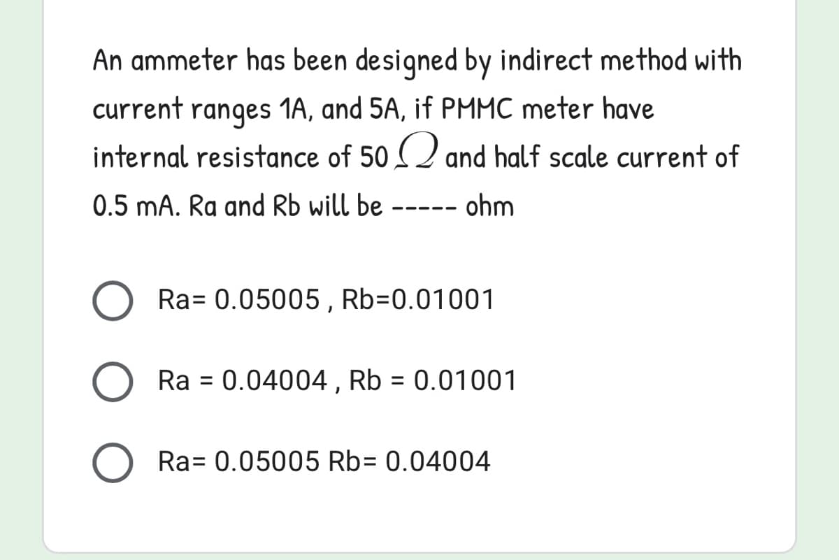 An ammeter has been designed by indirect method with
current ranges 1A, and 5A, if PMMC meter have
internal resistance of 50 (2 and half scale current of
0.5 mA. Ra and Rb will be
--- ohm
Ra= 0.05005 , Rb=0.01001
Ra = 0.04004 , Rb = 0.01001
Ra= 0.05005 Rb= 0.04004
