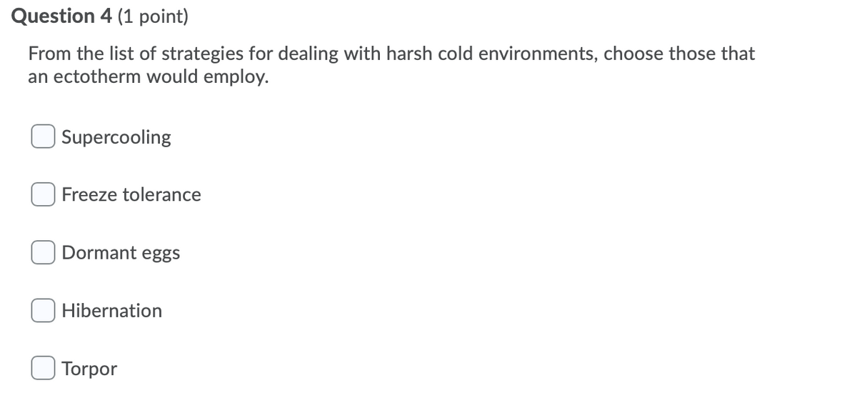 Question 4 (1 point)
From the list of strategies for dealing with harsh cold environments, choose those that
an ectotherm would employ.
Supercooling
Freeze tolerance
Dormant eggs
Hibernation
Torpor
