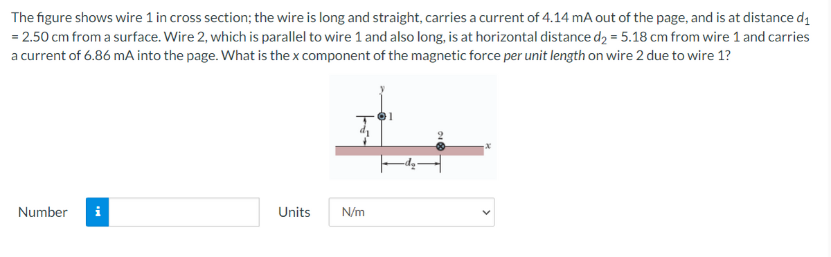 The figure shows wire 1 in cross section; the wire is long and straight, carries a current of 4.14 mA out of the page, and is at distance di
= 2.50 cm from a surface. Wire 2, which is parallel to wire 1 and also long, is at horizontal distance d, = 5.18 cm from wire 1 and carries
a current of 6.86 mA into the page. What is the x component of the magnetic force per unit length on wire 2 due to wire 1?
Number
i
Units
N/m
