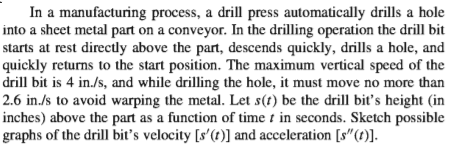 In a manufacturing process, a drill press automatically drills a hole
into a sheet metal part on a conveyor. In the drilling operation the drill bit
starts at rest direcdly above the part, descends quickly, drills a hole, and
quickly returns to the start position. The maximum vertical speed of the
drill bit is 4 in./s, and while drilling the hole, it must move no more than
2.6 in./s to avoid warping the metal. Let s(t) be the drill biť's height (in
inches) above the part as a function of time t in seconds. Sketch possible
graphs of the drill bit's velocity [s'(t)] and acceleration [s"(t)].
