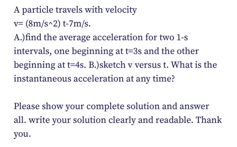 A particle travels with velocity
v= (8m/s^2) t-7m/s.
A.)find the average acceleration for two 1-s
intervals, one beginning at t=3s and the other
beginning at t=4s. B.)sketch v versus t. What is the
instantaneous acceleration at any time?
Please show your complete solution and answer
all. write your solution clearly and readable. Thank
you.
