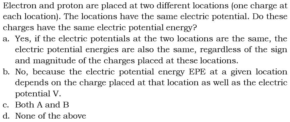 Electron and proton are placed at two different locations (one charge at
each location). The locations have the same electric potential. Do these
charges have the same electric potential energy?
a. Yes, if the electric potentials at the two locations are the same, the
electric potential energies are also the same, regardless of the sign
and magnitude of the charges placed at these locations.
b. No, because the electric potential energy EPE at a given location
depends on the charge placed at that location as well as the electric
potential V.
c. Both A and B
d. None of the above
