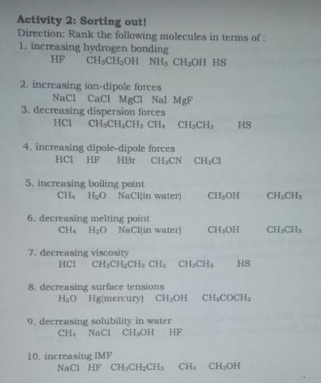 Activity 2: Sorting out!
Direction: Rank the following molecules in terms of:
1. increasing hydrogen bonding
HF
CH3CH2OH NH3 CH3OH HS
2. increasing ion-dipole forces
NaCl CaCl MgCl Nal MgF
3. decreasing dispersion forces
HCI
CH3CH2CH3 CH, CH3CH
HS
4. increasing dipole-dipole forces
HCI
HF
HBr CH,CN CH3CI
5. increasing boiling point
CH H2O NaCl(in water)
CH3OH
CHSCH,
6. decreasing melting point
CH4 H2O NaCl(in water)
CH3OH
CH,CH3
7. decreasing viscosity
HCI
CH CH CH, CH3 CH3CHs
HS
8. decreasing surface tensions
H20 Hg(mercury) CH3OH
CH&COCH,
9. decreasing solubility in water
Nacl CH,OH
HF
10. increasing IMF
NaCl HF CH3CH;CHs
CH CHOH
