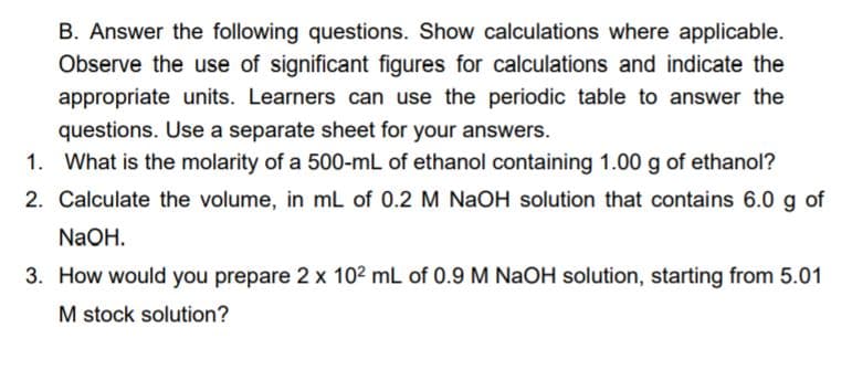 B. Answer the following questions. Show calculations where applicable.
Observe the use of significant figures for calculations and indicate the
appropriate units. Learners can use the periodic table to answer the
questions. Use a separate sheet for your answers.
1. What is the molarity of a 500-mL of ethanol containing 1.00 g of ethanol?
2. Calculate the volume, in mL of 0.2 M NaOH solution that contains 6.0 g of
NaOH.
3. How would you prepare 2 x 102 mL of 0.9 M NaOH solution, starting from 5.01
M stock solution?
