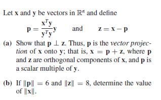 Let x and y be vectors in R" and define
x'y
and
z = x- p
(a) Show that p 1 z. Thus, p is the vector projec-
tion of x onto y; that is, x p+ z, where p
and z are orthogonal components of x, and p is
a scalar multiple of y.
(b) If ||p|| = 6 and ||z|| = 8, determine the value
of || x||.
%3D
%3D
