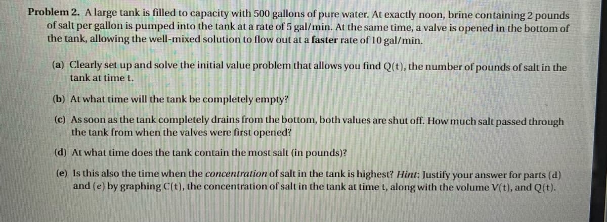 Problem 2. A large tank is filled to capacity with 500 gallons of pure water. At exactly noon, brine containing 2 pounds
of salt per gallon is pumped into the tank at a rate of 5 gal/min. At the same time, a valve is opened in the bottom of
the tank, allowing the well-mixed solution to flow out at a faster rate of 10 gal/min.
(a) Clearly set up and solve the initial value problem that allows you find Q(t), the number of pounds of salt in the
tank at timet.
(b) At what time will the tank be completely empty?
(c) As soon as the tank completely drains from the bottom, both values are shut off. How much salt passed through
the tank from when the valves were first opened?
(d) At what time does the tank contain the most salt (in pounds)?
(e) Is this also the time when the concentration of salt in the tank is highest? Hint: Justify your answer for parts (d)
and (e) by graphing C(t), the concentration of salt in the tank at time t, along with the volume V(t), and Q(t).
