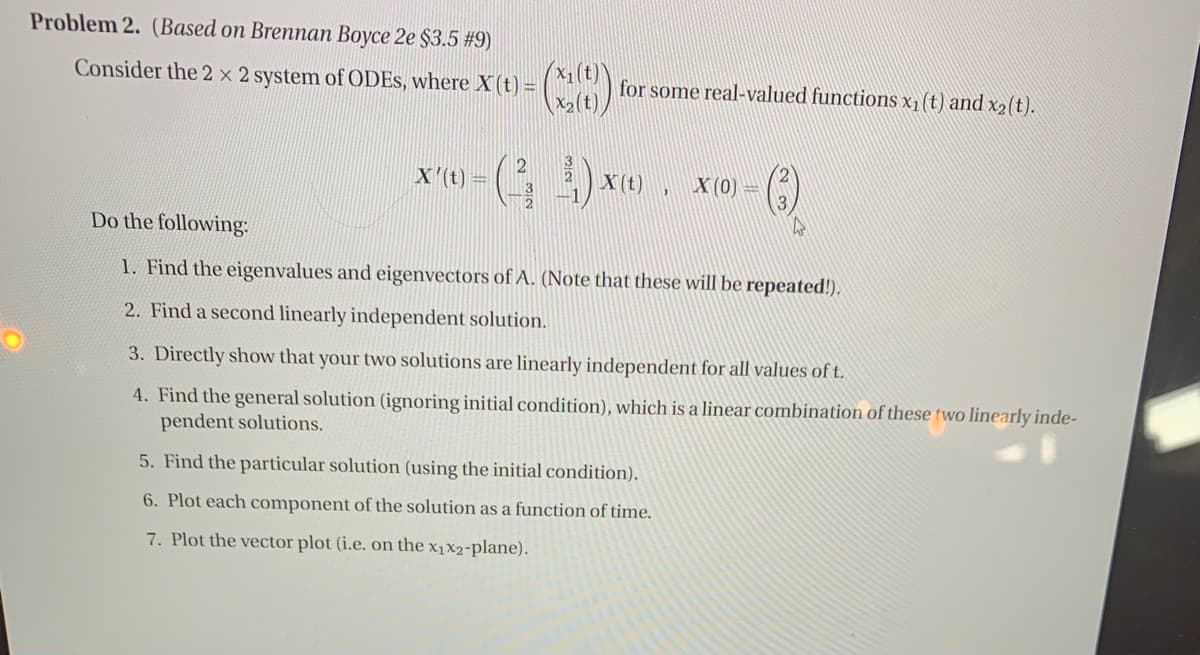 Problem 2. (Based on Brennan Boyce 2e $3.5 #9)
X1(t)
Consider the 2 x 2 system of ODES, where X (t) =
for some real-valued functions x1(t) and x2(t).
X2(t)
X'(t) =
X (t)
X (0)
Do the following:
1. Find the eigenvalues and eigenvectors of A. (Note that these will be repeated!).
2. Find a second linearly independent solution.
3. Directly show that your two solutions are linearly independent for all values of t.
4. Find the general solution (ignoring initial condition), which is a linear combination of these two linearly inde-
pendent solutions.
5. Find the particular solution (using the initial condition).
6. Plot each component of the solution as a function of time.
7. Plot the vector plot (i.e. on the x1x2-plane).
