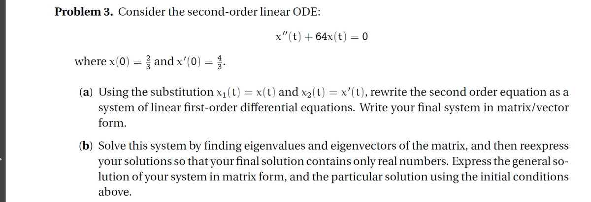 Problem 3. Consider the second-order linear ODE:
x" (t) + 64x(t) = 0
where x(0) = and x'(0) = .
(a) Using the substitution x1(t) = x(t) and x2(t) = x'(t), rewrite the second order equation as a
system of linear first-order differential equations. Write your final system in matrix/vector
form.
(b) Solve this system by finding eigenvalues and eigenvectors of the matrix, and then reexpress
your solutions so that your final solution contains only real numbers. Express the general so-
lution of your system in matrix form, and the particular solution using the initial conditions
above.
