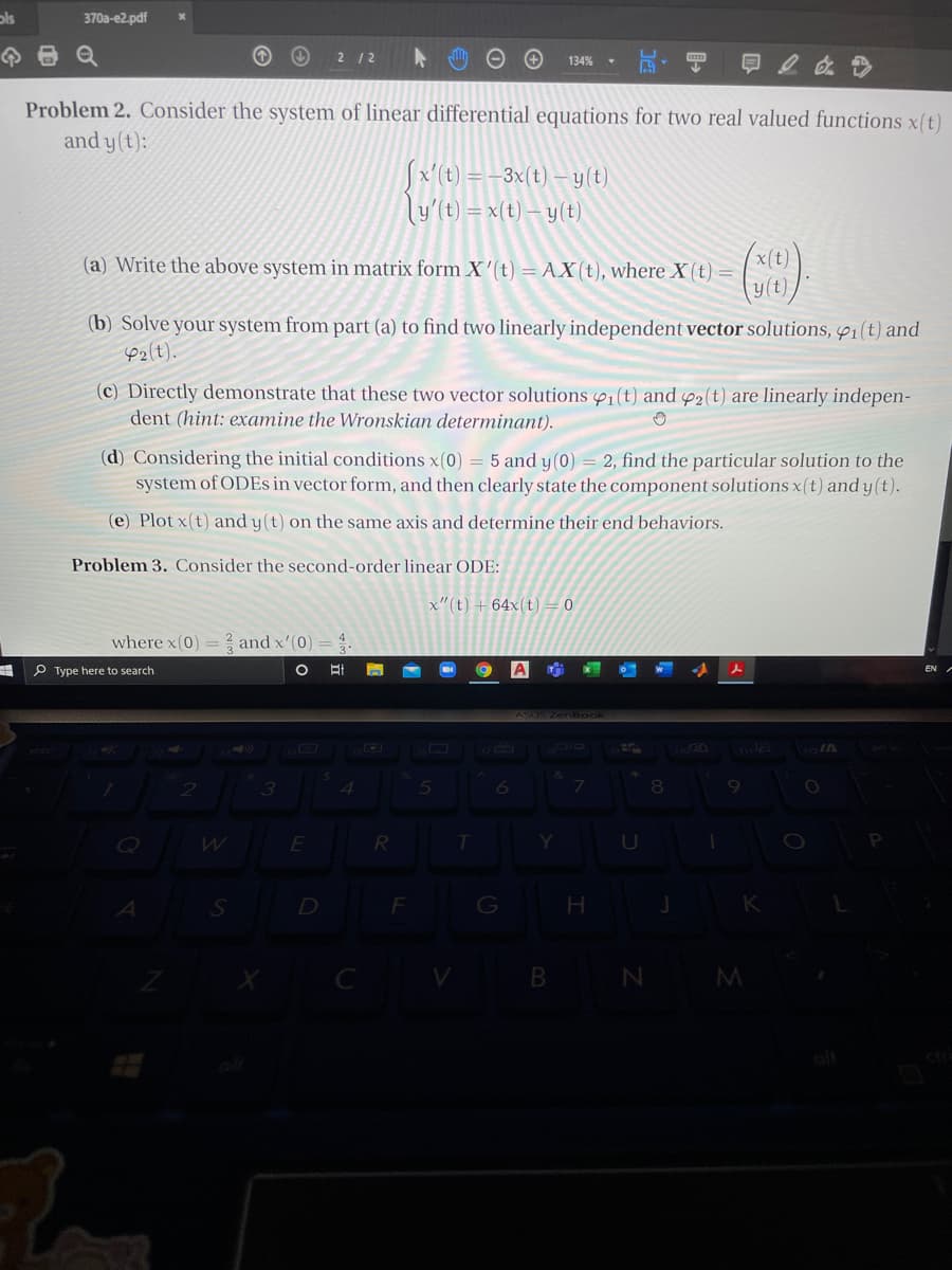 ols
370a-e2.pdf
2 12
134%
Problem 2. Consider the system of linear differential equations for two real valued functions x(t)
and y(t):
Sx'(t) = -3x(t) – y(t)
ly'(t) = x(t) – y(t)
(a) Write the above system in matrix form X'(t) = AX(t), where X (t) =
(b) Solve your system from part (a) to find two linearly independent vector solutions, P1(t) and
e2(t).
(c) Directly demonstrate that these two vector solutions 1(t) and 42(t) are linearly indepen-
dent (hint: examine the Wronskian determinant).
(d) Considering the initial conditions x(0) = 5 and y(0) = 2, find the particular solution to the
system of ODES in vector form, and then clearly state the component solutions x(t) and y (t).
(e) Plot x(t) and y(t) on the same axis and determine their end behaviors.
Problem 3. Consider the second-order linear ODE:
x"(t) +64x(t) = 0
where x(0) = ? and x'(0)
P Type here to search
ASUS ZemBook
D
F
G
H.
B N M
