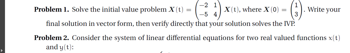 -2 1
1
Write your
3
Problem 1. Solve the initial value problem X (t)
X (t), where X(0) =
5 4
final solution in vector form, then verify directly that your solution solves the IVP.
Problem 2. Consider the system of linear differential equations for two real valued functions x(t)
and y (t):
