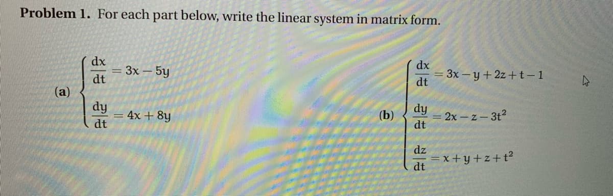 Problem 1. For each part below, write the linear system in matrix form.
dx
= 3x – 5y
dt
dx
= 3x – y + 2z+t-1
dt
(a)
dy
= 4x + 8y
dt
dy
(b)
= 2x - z- 3t2
dt
dz
x +y+z+t?
dt
