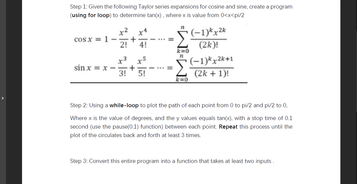 x3 x5
Step 1: Given the following Taylor series expansions for cosine and sine, create a program
(using for loop) to determine tan(x) , where x is value from 0<x<pi/2
n
(-1)*x2k
(2k)!
x² x*
cos x = 1
2!
4!
k=0
(-1)kx2k+1
(2k + 1)!
sin x = x
3!
5!
k=0
Step 2: Using a while-loop to plot the path of each point from 0 to pi/2 and pi/2 to 0,
Where x is the value of degrees, and the y values equals tan(x), with a stop time of 0.1
second (use the pause(0.1) function) between each point. Repeat this process until the
plot of the circulates back and forth at least 3 times.
Step 3: Convert this entire program into a function that takes at least two inputs .
II
+
+

