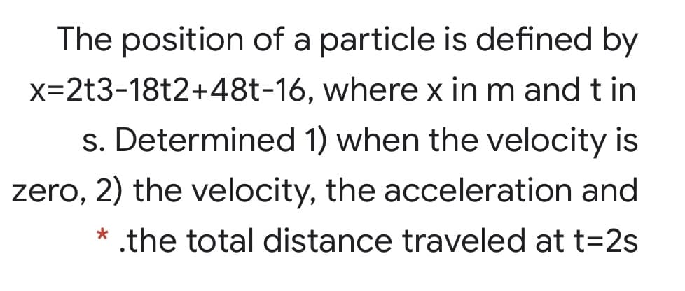The position of a particle is defined by
x=2t3-18t2+48t-16, where x in m and t in
s. Determined 1) when the velocity is
zero, 2) the velocity, the acceleration and
* .the total distance traveled at t=2s
