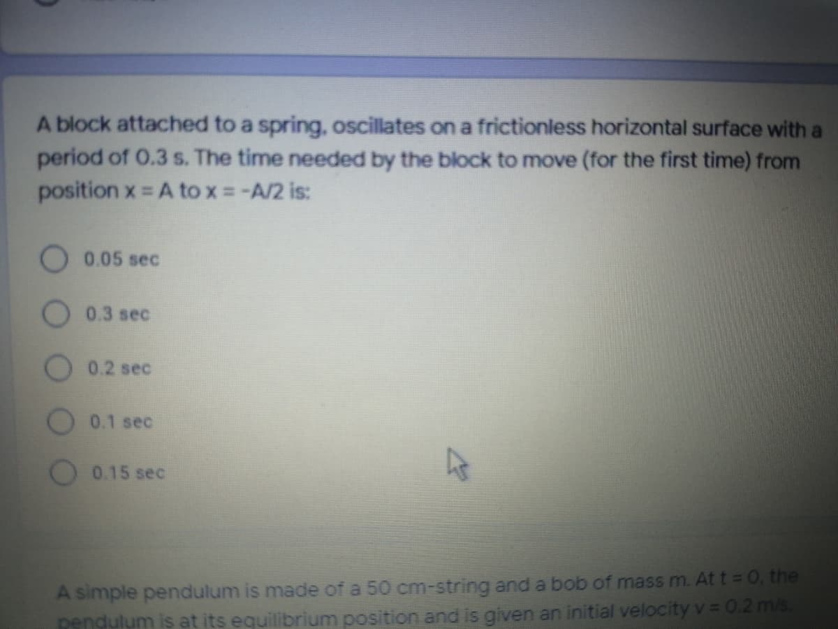 A block attached to a spring, oscillates on a frictionless horizontal surface with a
period of 0.3 s. The time needed by the block to move (for the first time) from
position x = A to x =-A/2 is:
0.05 sec
0.3 sec
0.2 sec
0.1 sec
0.15 sec
A simple pendulum is made of a 50 cm-string and a bob of mass m. Att= 0, the
pendulum is at its equilibrium position and is given an initial velocity v= 0.2 m/s.
