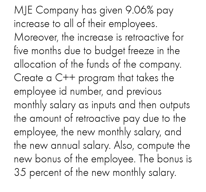 MJE Company has given 9.06% pay
increase to all of their employees.
Moreover, the increase is retroactive for
five months due to budget freeze in the
allocation of the funds of the company.
Create a C++ program that takes the
employee id number, and previous
monthly salary as inputs and then outputs
the amount of retroactive pay due to the
employee, the new monthly salary, and
the new annual salary. Also, compute the
new bonus of the employee. The bonus is
35 percent of the new monthly salary.
