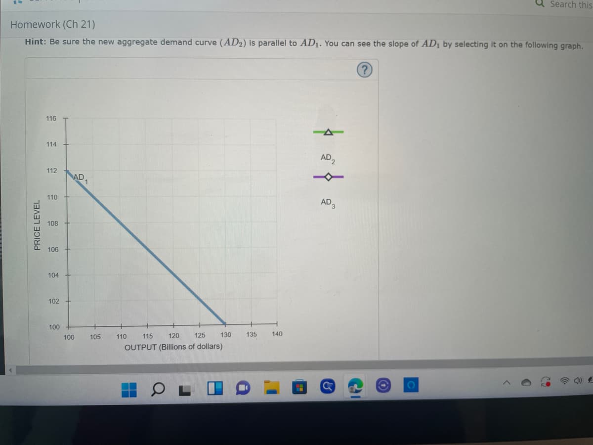 Search this
Homework (Ch 21)
Hint: Be sure the new aggregate demand curve (AD2) is parallel to AD₁. You can see the slope of AD₁ by selecting it on the following graph.
116
-
114
112
110
108
106
104
102
100
S
PRICE LEVEL
AD
100
1
105
110
115
120 125 130
OUTPUT (Billions of dollars)
135
140
AD2
AD 3
J