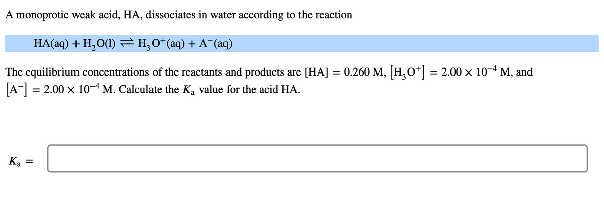 A monoprotic weak acid, HA, dissociates in water according to the reaction
HA(aq) + H₂O(1) ⇒ H₂O*(aq) + A¯(aq)
The equilibrium concentrations of the reactants and products are [HA]
[A-] = 2.00 × 10-4 M. Calculate the Ką value for the acid HA.
Ka
=
=
0.260 M, [H3O+] = 2.00 × 10-4 M, and