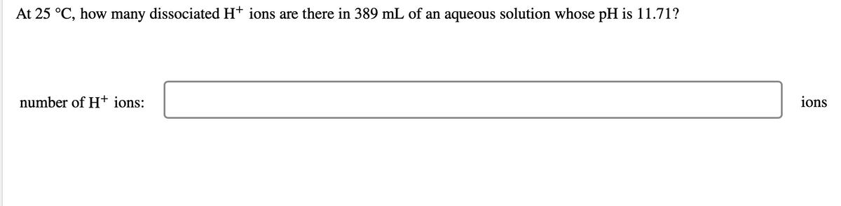 At 25 °C, how many dissociated H+ ions are there in 389 mL of an aqueous solution whose pH is 11.71?
number of H+ ions:
ions