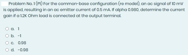 Problem No. 1 (PI) For the common-base configuration (re model), an ac signal of 10 mV
is applied, resulting in an ac emitter current of 0.5 mA. If alpha 0.980, determine the current
gain if a 1.2K Ohm load is connected at the output terminal.
а. 1
O b. -1
О с. 0.98
O d. -0.98
