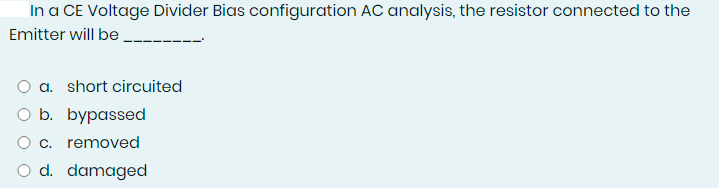 In a CE Voltage Divider Bias configuration AC analysis, the resistor connected to the
Emitter will be
O a. short circuited
O b. bypassed
O c. removed
O d. damaged

