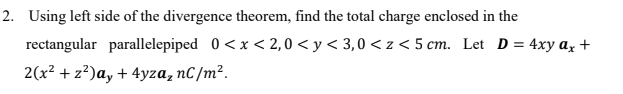 2. Using left side of the divergence theorem, find the total charge enclosed in the
rectangular parallelepiped 0<x < 2,0 < y < 3,0 < z < 5 cm. Let D = 4xy az +
2(x² + z?)a, + 4yza, nC /m².
