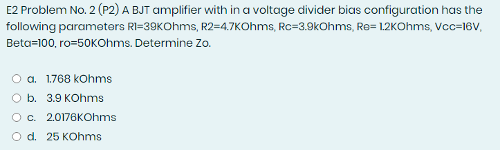 E2 Problem No. 2 (P2) A BJT amplifier with in a voltage divider bias configuration has the
following parameters RI=39KOhms, R2=4.7KOhms, Rc=3.9kOhms, Re= 1.2KOhms, Vcc=16V,
Beta=100, ro=50KOhms. Determine Zo.
O a. 1.768 kOhms
O b. 3.9 KOhms
Oc. 2.0176KOhms
O d. 25 KOhms
