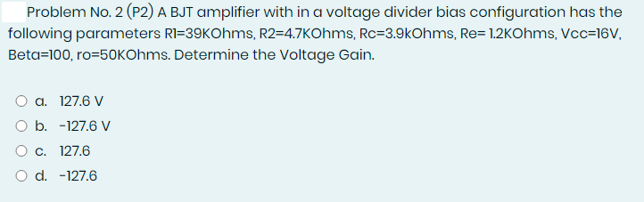 Problem No. 2 (P2) A BJT amplifier with in a voltage divider bias configuration has the
following parameters RI=39KOhms, R2=4.7KOhms, Rc=3.9kOhms, Re= 1.2KOhms, Vcc=16V,
Beta=100, ro=50KOhms. Determine the Voltage Gain.
O a. 127.6 V
O b. -127.6 V
O c. 127.6
O d. -127.6
