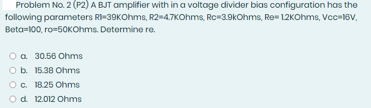 Problem No. 2 (P2) A BJT amplifier with in a voltage divider bias configuration has the
following parameters RI=39KOhms, R2=4.7KOhms, Rc=3.9kOhms, Re= 1.2KOhms, Vcc=16V,
Beta=100, ro=50KOhms. Determine re.
O a. 30.56 Ohms
O b. 15.38 Ohms
O c. 18.25 Ohms
O d. 12.012 Ohms
