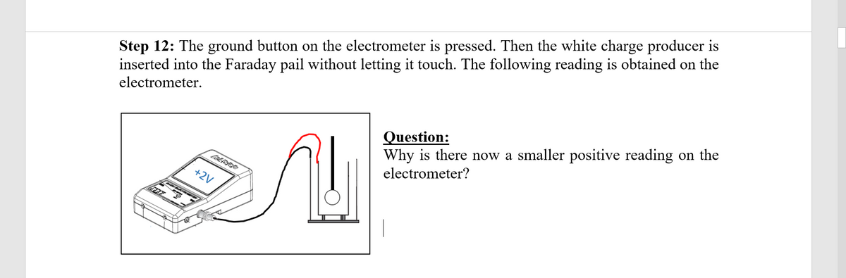 Step 12: The ground button on the electrometer is pressed. Then the white charge producer is
inserted into the Faraday pail without letting it touch. The following reading is obtained on the
electrometer.
Question:
Why is there now a smaller positive reading on the
electrometer?
+2V
