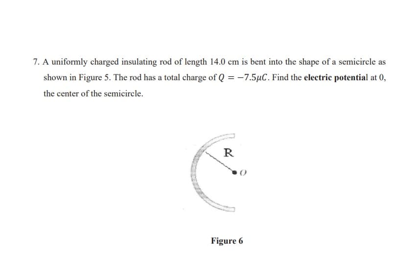 7. A uniformly charged insulating rod of length 14.0 cm is bent into the shape of a semicircle as
shown in Figure 5. The rod has a total charge of Q = -7.5µC. Find the electric potential at 0,
the center of the semicircle.
R
Figure 6
