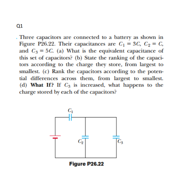 Q1
. Three capacitors are connected to a battery as shown in
Figure P26.22. Their capacitances are C1 = 3C, C2 = C,
and C3 = 5C. (a) What is the equivalent capacitance of
this set of capacitors? (b) State the ranking of the capaci-
tors according to the charge they store, from largest to
smallest. (c) Rank the capacitors according to the poten-
tial differences across them, from largest to smallest.
(d) What If? If C3 is increased, what happens to the
charge stored by each of the capacitors?
C2
Figure P26.22
