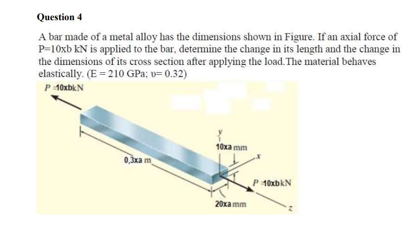 Question 4
A bar made of a metal alloy has the dimensions shown in Figure. If an axial force of
P=10xb kN is applied to the bar, determine the change in its length and the change in
the dimensions of its cross section after applying the load. The material behaves
elastically. (E = 210 GPa; v= 0.32)
P 10xbkN
10xa mm
0,3ха m
P 10xbkN
20ха mm
